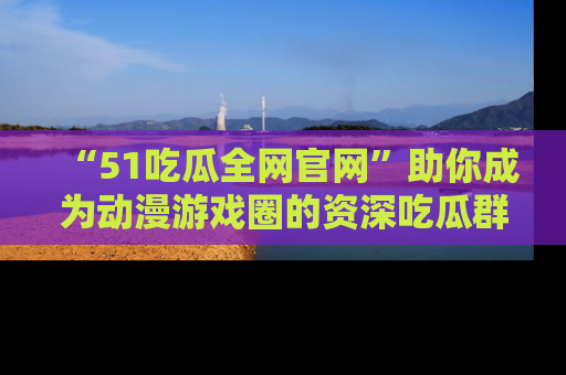 “51吃瓜全网官网”助你成为动漫游戏圈的资深吃瓜群众!
