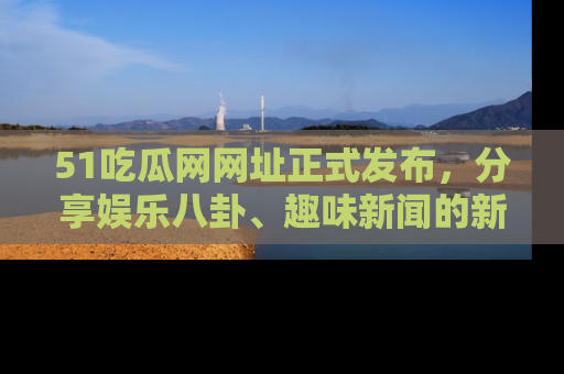 51吃瓜网网址正式发布，分享娱乐八卦、趣味新闻的新平台