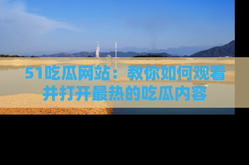51吃瓜网站：教你如何观看并打开最热的吃瓜内容
