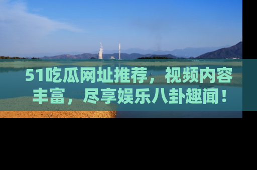 51吃瓜网址推荐，视频内容丰富，尽享娱乐八卦趣闻！