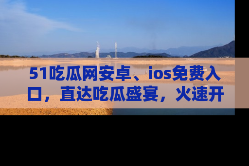 51吃瓜网安卓、ios免费入口，直达吃瓜盛宴，火速开启线上体验！