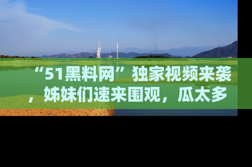 “51黑料网”独家视频来袭，姊妹们速来围观，瓜太多简直停不下来！