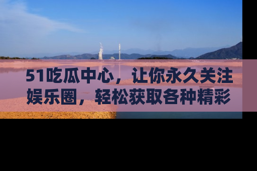 51吃瓜中心，让你永久关注娱乐圈，轻松获取各种精彩的吃瓜信息！