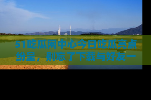 51吃瓜网中心今日吃瓜亮点纷呈，别忘了下载与好友一同分享！