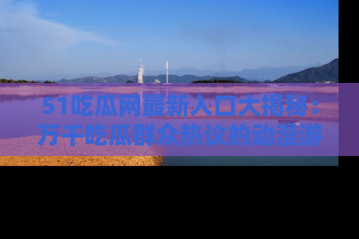 51吃瓜网最新入口大揭秘：万千吃瓜群众热议的动漫游戏事件