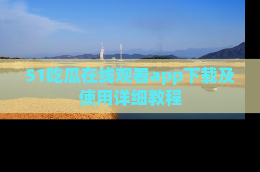51吃瓜在线观看app下载及使用详细教程