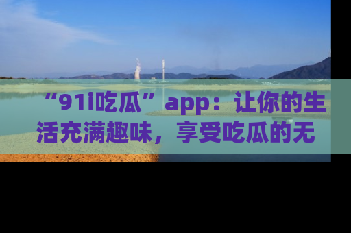 “91i吃瓜”app：让你的生活充满趣味，享受吃瓜的无限乐趣！