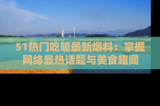 51热门吃呱最新爆料:掌握网络最热话题与美食趣闻