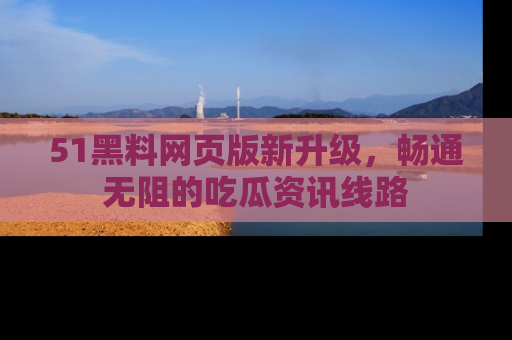 51黑料网页版新升级,畅通无阻的吃瓜资讯线路