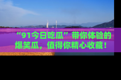 “91今日吃瓜”带你体验的爆笑瓜，值得你精心收藏！
