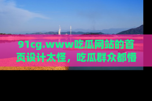 91cg.www吃瓜网站的首页设计太怪，吃瓜群众都懵了！