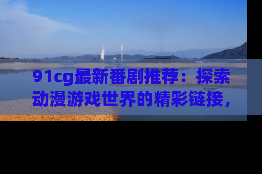 91cg最新番剧推荐:探索动漫游戏世界的精彩链接,尽在此处!