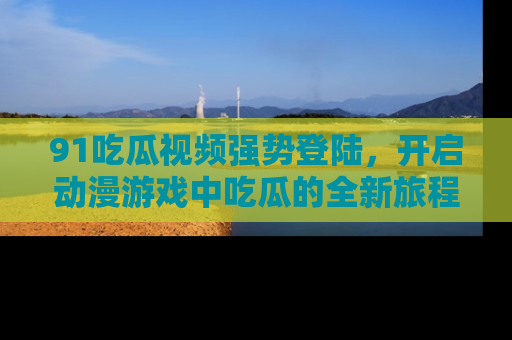 91吃瓜视频强势登陆,开启动漫游戏中吃瓜的全新旅程!