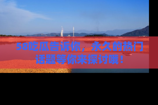 58吃瓜告诉你，永久的热门话题等你来探讨哦！