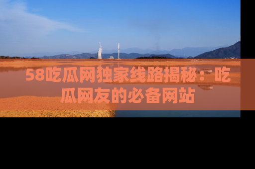 58吃瓜网独家线路揭秘：吃瓜网友的必备网站