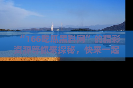 “166吃瓜黑料网”的精彩资源等你来探秘,快来一起吃瓜吧!