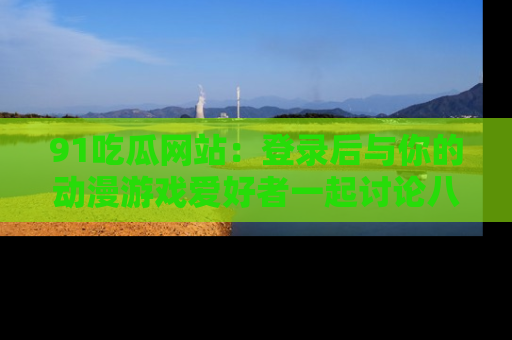 91吃瓜网站:登录后与你的动漫游戏爱好者一起讨论八卦!
