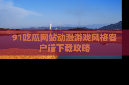 91吃瓜网站动漫游戏风格客户端下载攻略