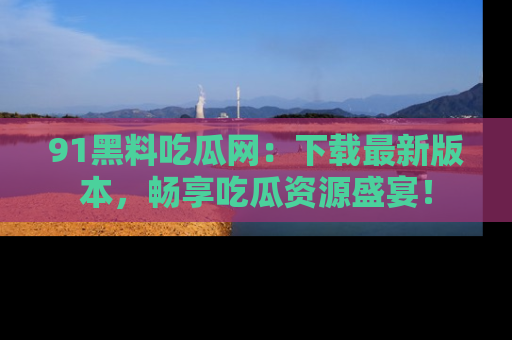 91黑料吃瓜网:下载最新版本,畅享吃瓜资源盛宴!