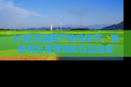 91吃瓜网国产快讯发布,重磅网址带你领略吃瓜盛宴