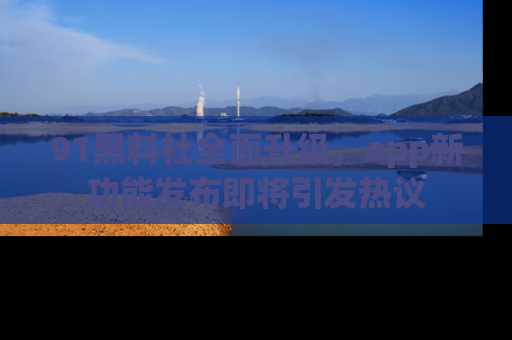 91黑料社全面升级,app新功能发布即将引发热议