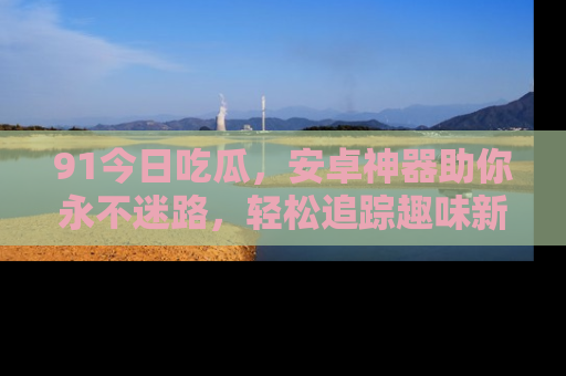 91今日吃瓜,安卓神器助你永不迷路,轻松追踪趣味新闻!