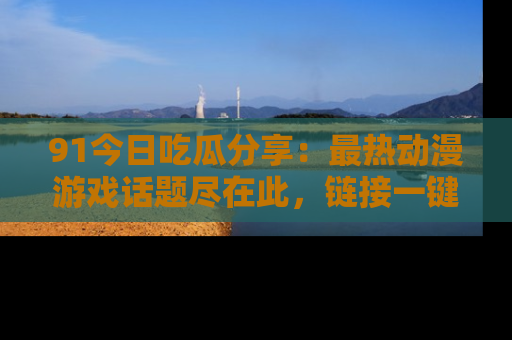 91今日吃瓜分享:最热动漫游戏话题尽在此,链接一键畅游!
