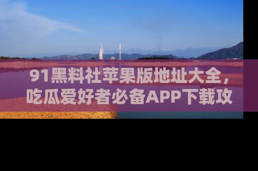 91黑料社苹果版地址大全,吃瓜爱好者必备APP下载攻略