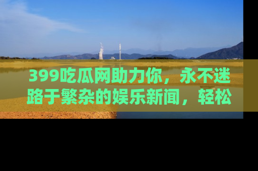 399吃瓜网助力你,永不迷路于繁杂的娱乐新闻,轻松追踪热点!