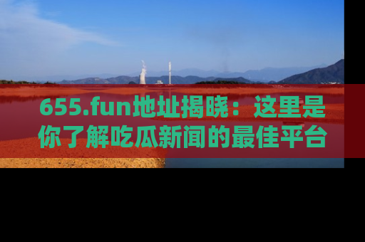 655.fun地址揭晓:这里是你了解吃瓜新闻的最佳平台,快来探索吧!