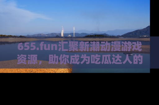 655.fun汇聚新潮动漫游戏资源,助你成为吃瓜达人的必备平台!