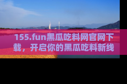 155.fun黑瓜吃料网官网下载,开启你的黑瓜吃料新线路,轻松找到入口!