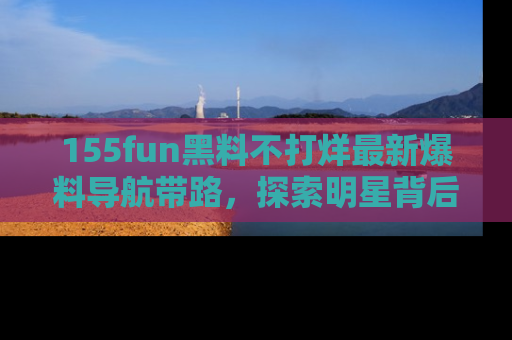 155fun黑料不打烊最新爆料导航带路,探索明星背后的秘密