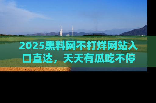2025黑料网不打烊网站入口直达,天天有瓜吃不停