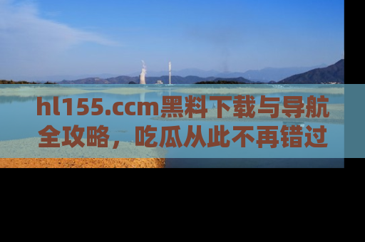 hl155.ccm黑料下载与导航全攻略，吃瓜从此不再错过任何热点