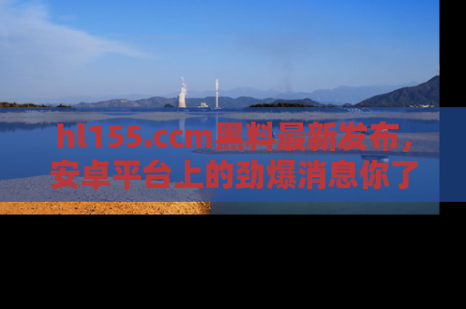 hl155.ccm黑料最新发布,安卓平台上的劲爆消息你了解了吗?