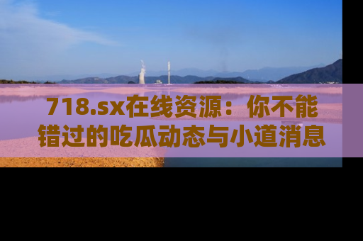718.sx在线资源:你不能错过的吃瓜动态与小道消息