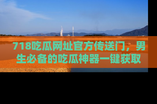 718吃瓜网址官方传送门,男生必备的吃瓜神器一键获取!
