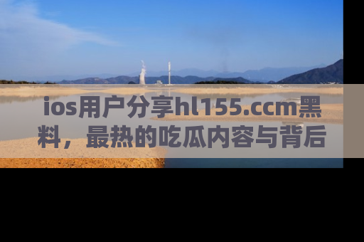 ios用户分享hl155.ccm黑料,最热的吃瓜内容与背后的真实事件!