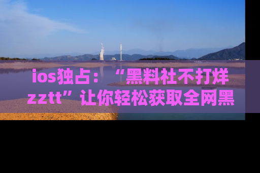 ios独占：“黑料社不打烊zztt”让你轻松获取全网黑料信息，不容错过！