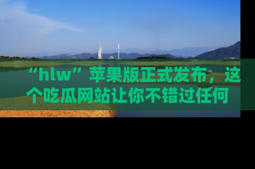 “hlw”苹果版正式发布，这个吃瓜网站让你不错过任何热议话题！