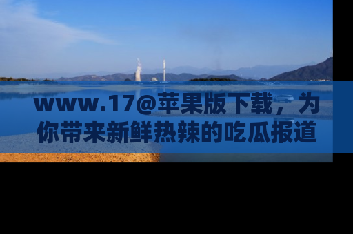 www.17@苹果版下载,为你带来新鲜热辣的吃瓜报道,尽情享受!