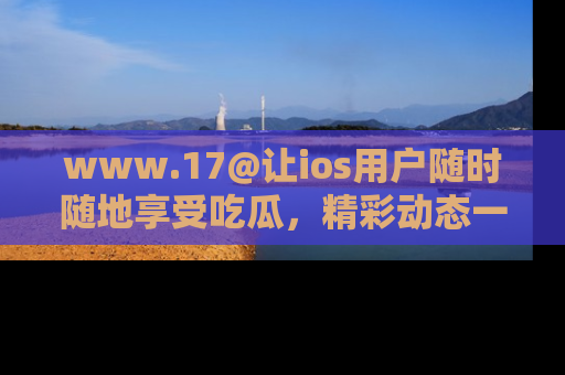 www.17@让ios用户随时随地享受吃瓜,精彩动态一手掌握