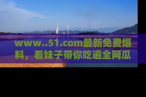 www..51.com最新免费爆料,看妹子带你吃遍全网瓜!