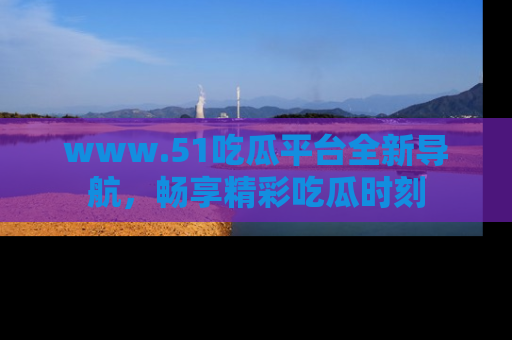 www.51吃瓜平台全新导航,畅享精彩吃瓜时刻