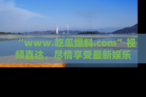 “www.吃瓜爆料.com”视频直达，尽情享受最新娱乐圈的吃瓜盛宴！