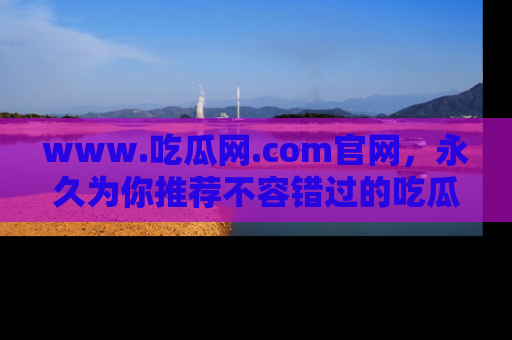 www.吃瓜网.com官网,永久为你推荐不容错过的吃瓜故事