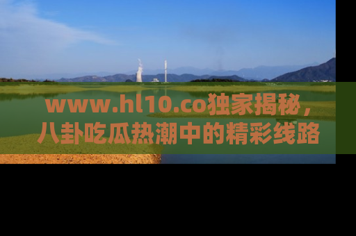 www.hl10.co独家揭秘,八卦吃瓜热潮中的精彩线路推荐