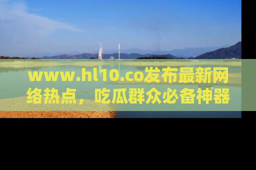 www.hl10.co发布最新网络热点,吃瓜群众必备神器