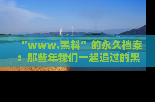 “www.黑料”的永久档案：那些年我们一起追过的黑料真相